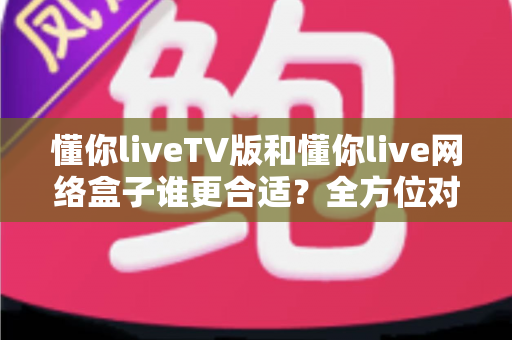 懂你liveTV版和懂你live网络盒子谁更合适？全方位对比帮你做出明智选择