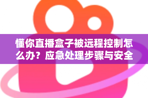 懂你直播盒子被远程控制怎么办？应急处理步骤与安全防护全攻略