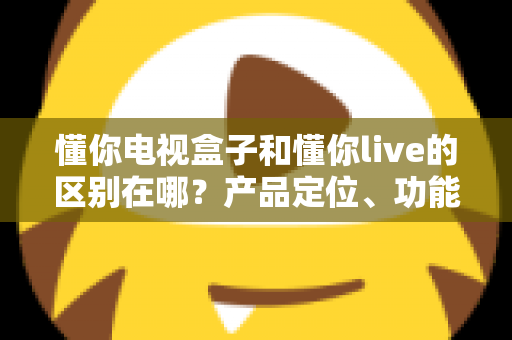 懂你电视盒子和懂你live的区别在哪?产品定位、功能差异与选购指南全解析 懂你电视盒子和懂你live的区别在哪?产品定位、功能差异与选购指南全解析