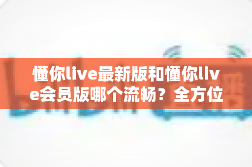 懂你live最新版和懂你live会员版哪个流畅？全方位深度对比与实用优化指南