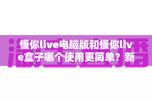 懂你live电脑版和懂你live盒子哪个使用更简单？新手必看的全面对比评测指南