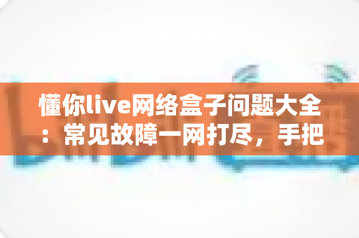 懂你live网络盒子问题大全：常见故障一网打尽，手把手教你告别观影烦恼