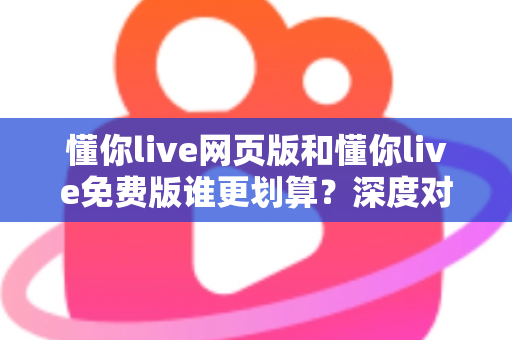 懂你live网页版和懂你live免费版谁更划算？深度对比解析帮你省心又省钱