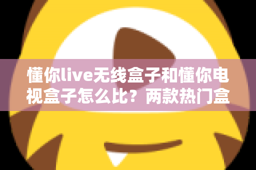 懂你live无线盒子和懂你电视盒子怎么比？两款热门盒子全方位对比评测与选购指南