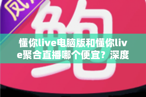 懂你live电脑版和懂你live聚合直播哪个便宜？深度价格对比与省钱选购全指南