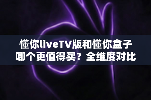 懂你liveTV版和懂你盒子哪个更值得买？全维度对比评测与选购攻略，看完不再纠结