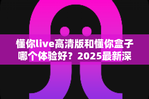 懂你live高清版和懂你盒子哪个体验好？2025最新深度对比评测，看完再买不踩坑