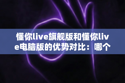 懂你live旗舰版和懂你live电脑版的优势对比：哪个版本更适合你的英语学习之路？