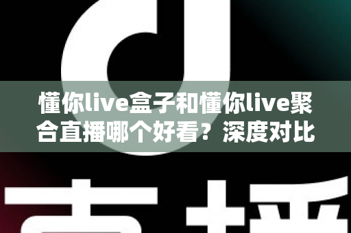 懂你live盒子和懂你live聚合直播哪个好看？深度对比评测助你选出最佳观拍神器