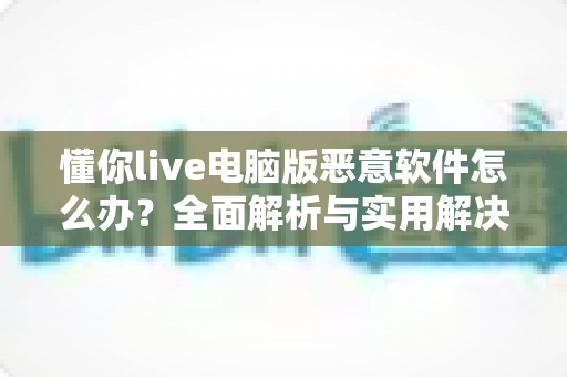 懂你live电脑版恶意软件怎么办？全面解析与实用解决方案指南