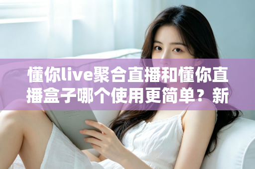 懂你live聚合直播和懂你直播盒子哪个使用更简单？新手入门全维度实测对比指南