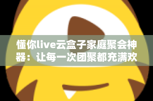 懂你live云盒子家庭聚会神器：让每一次团聚都充满欢声笑语的智能娱乐中心