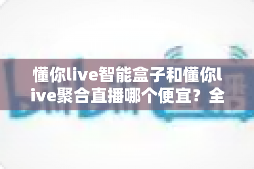 懂你live智能盒子和懂你live聚合直播哪个便宜?全面价格对比与省钱选购指南 懂你live智能盒子和懂你live聚合直播哪个便宜?全面价格对比与省钱选购指南