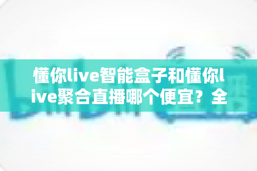 懂你live智能盒子和懂你live聚合直播哪个便宜?全面价格对比与省钱选购指南 懂你live智能盒子和懂你live聚合直播哪个便宜?全面价格对比与省钱选购指南