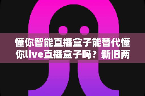 懂你智能直播盒子能替代懂你live直播盒子吗?新旧两款直播设备深度对比与选购全指南 懂你智能直播盒子能替代懂你live直播盒子吗?新旧两款直播设备深度对比与选购全指南