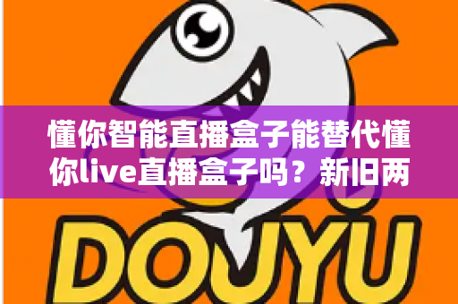 懂你智能直播盒子能替代懂你live直播盒子吗?新旧两款直播设备深度对比与选购全指南 懂你智能直播盒子能替代懂你live直播盒子吗?新旧两款直播设备深度对比与选购全指南