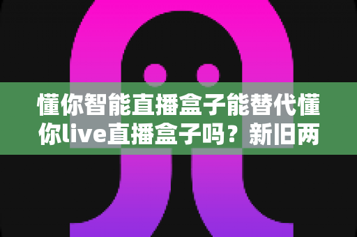 懂你智能直播盒子能替代懂你live直播盒子吗？新旧两款直播设备深度对比与选购全指南