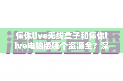 懂你live无线盒子和懂你live电脑版哪个资源全?深度对比帮你选对版本不踩坑 懂你live无线盒子和懂你live电脑版哪个资源全?深度对比帮你选对版本不踩坑
