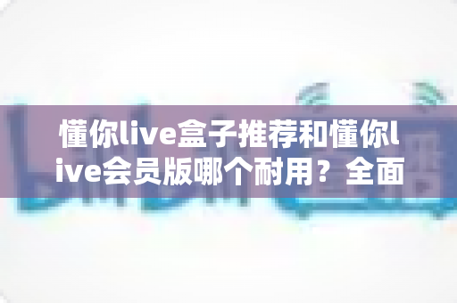 懂你live盒子推荐和懂你live会员版哪个耐用？全面对比解析帮你做出明智选择