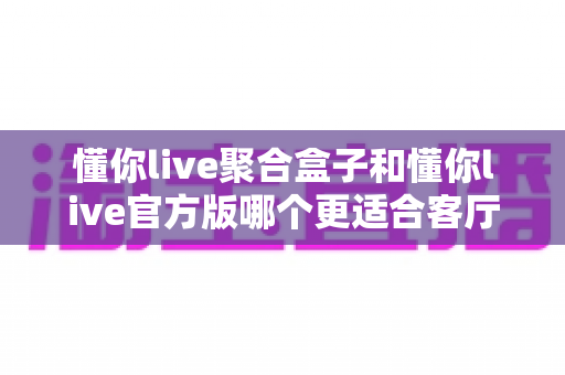 懂你live聚合盒子和懂你live官方版哪个更适合客厅？大屏观影选择全解析