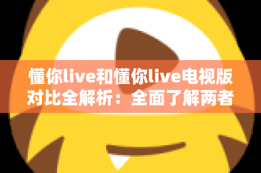 懂你live和懂你live电视版对比全解析：全面了解两者差异，选对版本畅享极致观影体验
