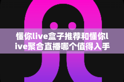 懂你live盒子推荐和懂你live聚合直播哪个值得入手?一文读懂两者差异与选购指南 懂你live盒子推荐和懂你live聚合直播哪个值得入手?一文读懂两者差异与选购指南