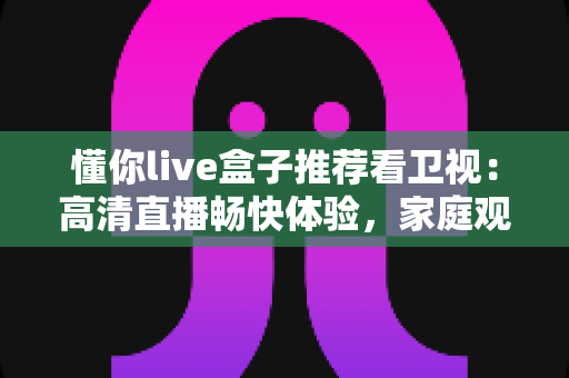 懂你live盒子推荐看卫视：高清直播畅快体验，家庭观影的理想之选