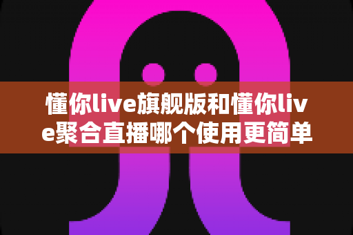 懂你live旗舰版和懂你live聚合直播哪个使用更简单?新手主播必看的深度对比指南 懂你live旗舰版和懂你live聚合直播哪个使用更简单?新手主播必看的深度对比指南