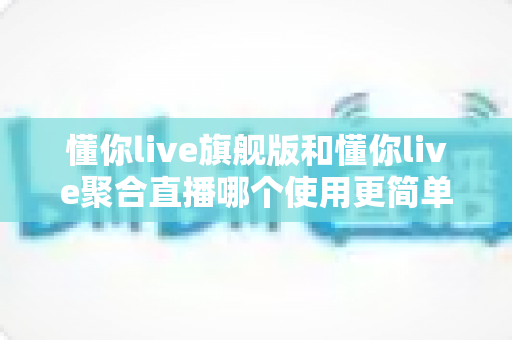 懂你live旗舰版和懂你live聚合直播哪个使用更简单？新手主播必看的深度对比指南