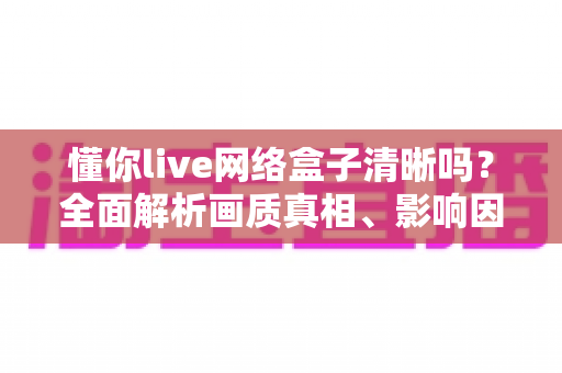 懂你live网络盒子清晰吗？全面解析画质真相、影响因素与实用优化指南