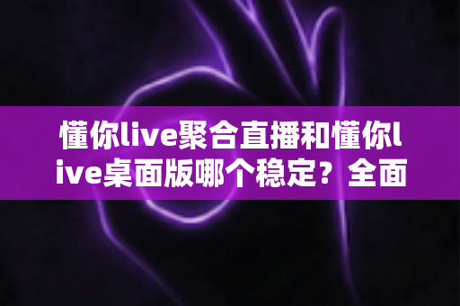 懂你live聚合直播和懂你live桌面版哪个稳定？全面实测对比，帮你找到最不掉线的直播选择