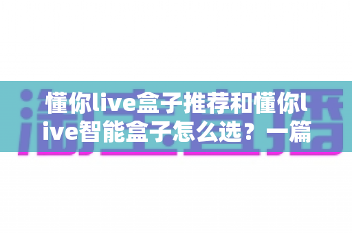 懂你live盒子推荐和懂你live智能盒子怎么选?一篇看懂的完整选购指南与避坑攻略 懂你live盒子推荐和懂你live智能盒子怎么选?一篇看懂的完整选购指南与避坑攻略
