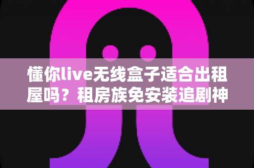懂你live无线盒子适合出租屋吗？租房族免安装追剧神器深度解析