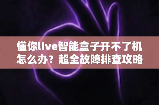 懂你live智能盒子开不了机怎么办？超全故障排查攻略，十分钟找回畅快观影体验