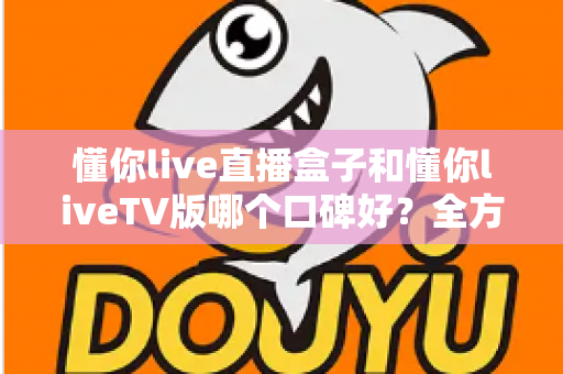 懂你live直播盒子和懂你liveTV版哪个口碑好？全方位深度对比评测与实用选购指南
