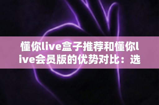懂你live盒子推荐和懂你live会员版的优势对比:选对版本,畅享大屏高清直播新体验 懂你live盒子推荐和懂你live会员版的优势对比:选对版本,畅享大屏高清直播新体验