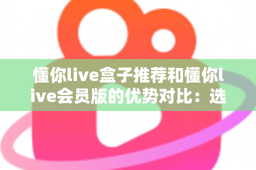 懂你live盒子推荐和懂你live会员版的优势对比：选对版本，畅享大屏高清直播新体验
