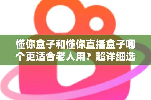 懂你盒子和懂你直播盒子哪个更适合老人用？超详细选购指南，帮爸妈告别“看电视难”