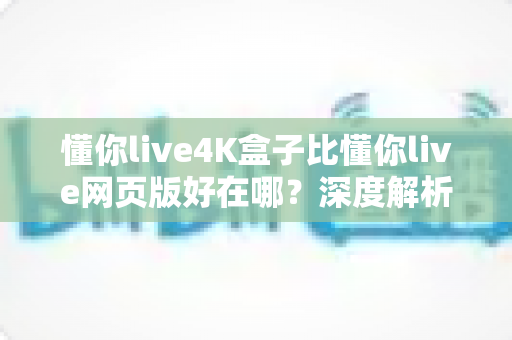 懂你live4K盒子比懂你live网页版好在哪？深度解析超高清观影体验的全面升级