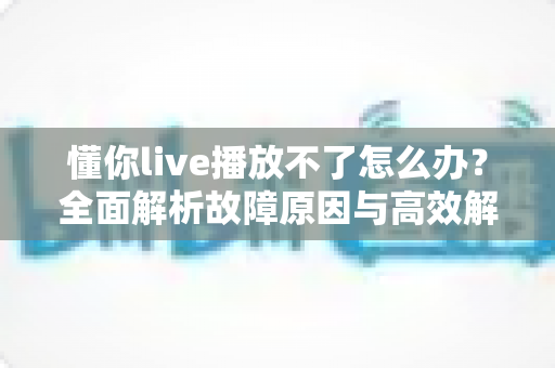 懂你live播放不了怎么办？全面解析故障原因与高效解决方法大全