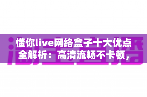 懂你live网络盒子十大优点全解析：高清流畅不卡顿，打造全家共享的家庭娱乐新体验