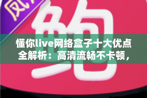 懂你live网络盒子十大优点全解析：高清流畅不卡顿，打造全家共享的家庭娱乐新体验