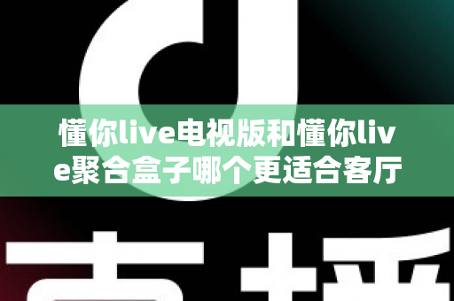 懂你live电视版和懂你live聚合盒子哪个更适合客厅？深度对比帮你选对家庭影音方案