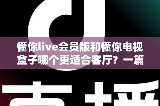 懂你live会员版和懂你电视盒子哪个更适合客厅?一篇讲透客厅影音最佳选择 懂你live会员版和懂你电视盒子哪个更适合客厅?一篇讲透客厅影音最佳选择