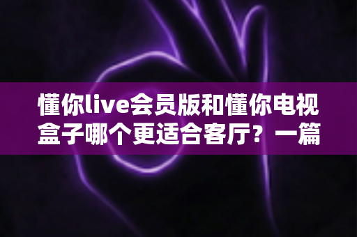 懂你live会员版和懂你电视盒子哪个更适合客厅？一篇讲透客厅影音最佳选择