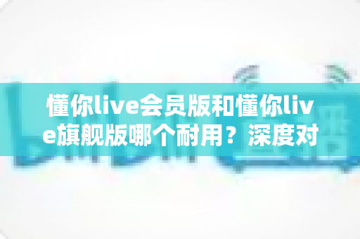 懂你live会员版和懂你live旗舰版哪个耐用?深度对比解析帮你选对版本不踩坑 懂你live会员版和懂你live旗舰版哪个耐用?深度对比解析帮你选对版本不踩坑