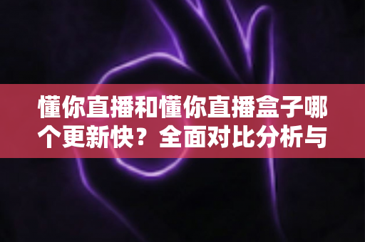 懂你直播和懂你直播盒子哪个更新快？全面对比分析与选择指南