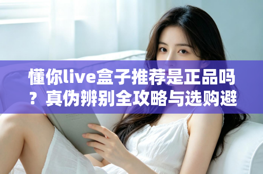 懂你live盒子推荐是正品吗?真伪辨别全攻略与选购避坑指南 懂你live盒子推荐是正品吗?真伪辨别全攻略与选购避坑指南