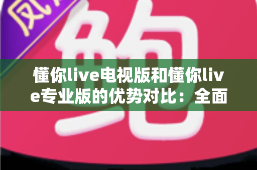 懂你live电视版和懂你live专业版的优势对比：全面解析两款版本的核心差异与实用选购指南