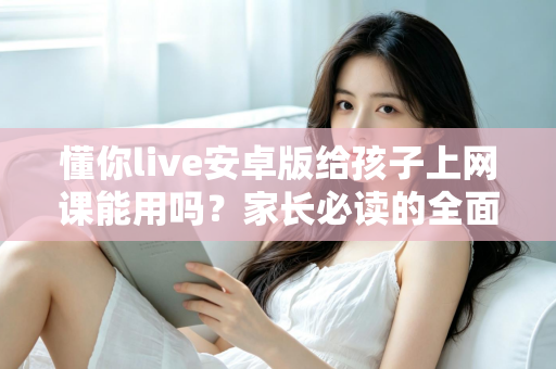 懂你live安卓版给孩子上网课能用吗？家长必读的全面解析与实用指南
